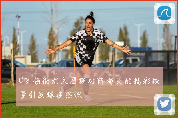 C罗领衔尤文图斯对阵都灵的精彩较量引发球迷热议