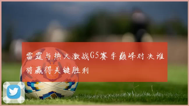 雷霆与热火激战G5赛季巅峰对决谁将赢得关键胜利