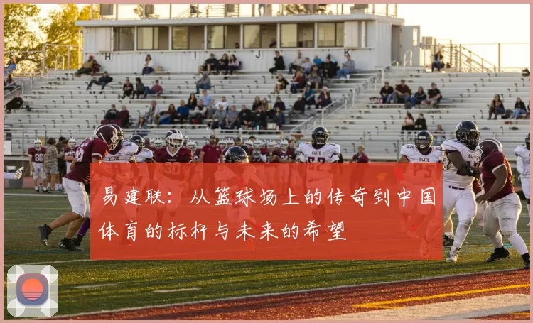 易建联：从篮球场上的传奇到中国体育的标杆与未来的希望
