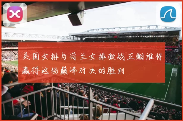 美国女排与荷兰女排激战正酣谁将赢得这场巅峰对决的胜利