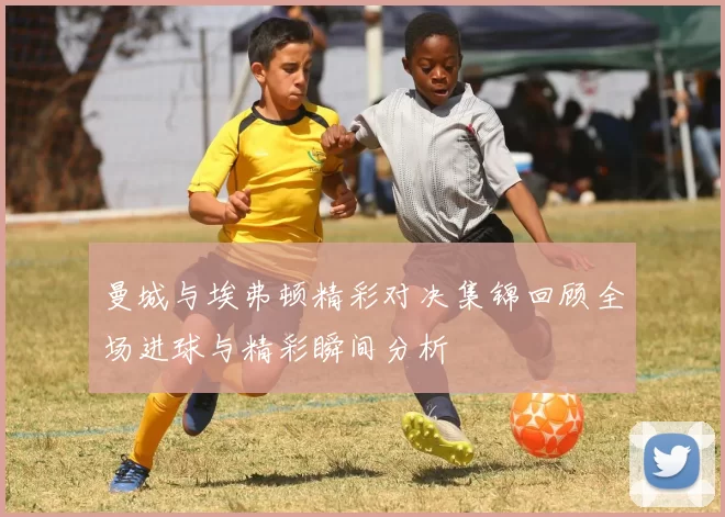 曼城与埃弗顿精彩对决集锦回顾全场进球与精彩瞬间分析