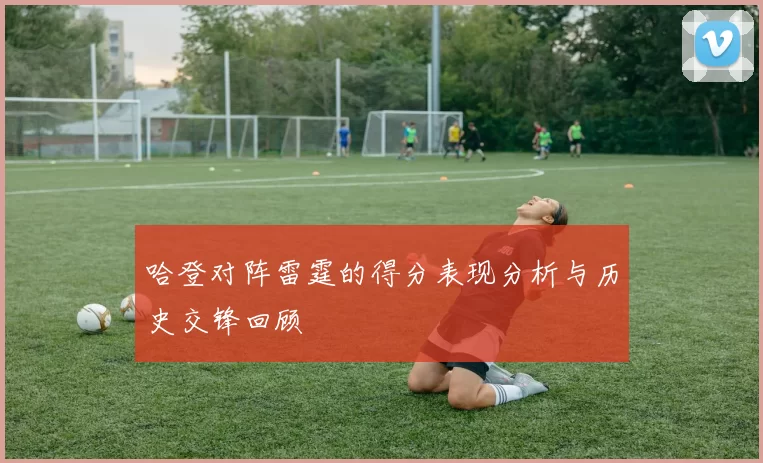 哈登对阵雷霆的得分表现分析与历史交锋回顾
