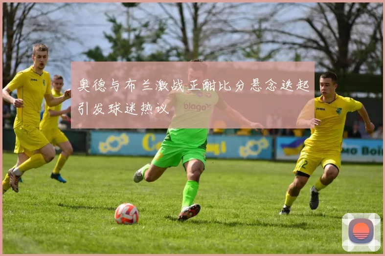 奥德与布兰激战正酣比分悬念迭起引发球迷热议