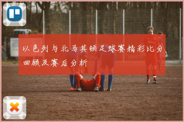 以色列与北马其顿足球赛精彩比分回顾及赛后分析